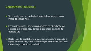 Capitalismo Industrial
 Teve inicio com a revolução industrial na Inglaterra no
início do século XVIII.
 Com as industrias, houve um aumento na circulação de
pessoas e mercadorias, devido à expansão da rede de
transportes.
 Nesta fase do capitalismo a economia funciona segundo a
lógica de mercado, com a intervenção do Estado cada vez
menor na produção e comércio
 