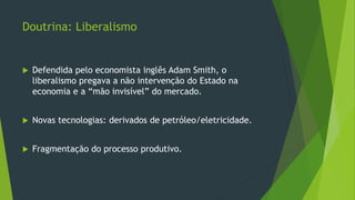 Doutrina: Liberalismo
 Defendida pelo economista inglês Adam Smith, o
liberalismo pregava a não intervenção do Estado na
economia e a “mão invisível” do mercado.
 Novas tecnologias: derivados de petróleo/eletricidade.
 Fragmentação do processo produtivo.
 