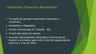 Capitalismo Financeiro Monopolista
 Formação de grandes corporações industriais e
comerciais.
 Monopólios e Oligopólios.
 Divisão internacional do Trabalho – DIT.
 Criação das bolsas de valores.
 Doutrina: Keynesianismo (Defendia a intervenção do
Estado na economia para evitar crises de superprodução
como foi a crise de 1929).
 
