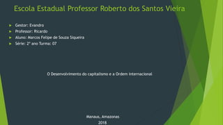 Escola Estadual Professor Roberto dos Santos Vieira
 Gestor: Evandro
 Professor: Ricardo
 Aluno: Marcos Felipe de Souza Siqueira
 Série: 2º ano Turma: 07
O Desenvolvimento do capitalismo e a Ordem internacional
Manaus, Amazonas
2018
 
