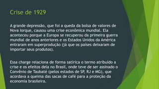Crise de 1929
A grande depressão, que foi a queda da bolsa de valores de
Nova Iorque, causou uma crise econômica mundial. Ela
aconteceu porque a Europa se recuperou da primeira guerra
mundial de anos anteriores e os Estados Unidos da América
entraram em superprodução (já que os países deixaram de
importar seus produtos).
Essa charge relaciona de forma satírica o termo atribuído a
crise e os efeitos dela no Brasil, onde teve de ser assinado o
Convênio de Taubaté (pelos estados de SP, RJ e MG), que
acordava a queima das sacas de café para a proteção da
economia brasileira.
 