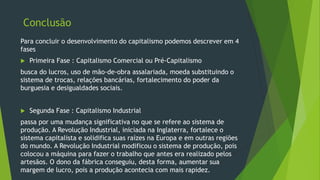 Conclusão
Para concluir o desenvolvimento do capitalismo podemos descrever em 4
fases
 Primeira Fase : Capitalismo Comercial ou Pré-Capitalismo
busca do lucros, uso de mão-de-obra assalariada, moeda substituindo o
sistema de trocas, relações bancárias, fortalecimento do poder da
burguesia e desigualdades sociais.
 Segunda Fase : Capitalismo Industrial
passa por uma mudança significativa no que se refere ao sistema de
produção. A Revolução Industrial, iniciada na Inglaterra, fortalece o
sistema capitalista e solidifica suas raízes na Europa e em outras regiões
do mundo. A Revolução Industrial modificou o sistema de produção, pois
colocou a máquina para fazer o trabalho que antes era realizado pelos
artesãos. O dono da fábrica conseguiu, desta forma, aumentar sua
margem de lucro, pois a produção acontecia com mais rapidez.
 