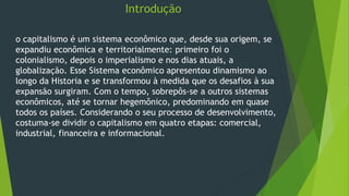 Introdução
o capitalismo é um sistema econômico que, desde sua origem, se
expandiu econômica e territorialmente: primeiro foi o
colonialismo, depois o imperialismo e nos dias atuais, a
globalização. Esse Sistema econômico apresentou dinamismo ao
longo da Historia e se transformou à medida que os desafios à sua
expansão surgiram. Com o tempo, sobrepôs-se a outros sistemas
econômicos, até se tornar hegemônico, predominando em quase
todos os países. Considerando o seu processo de desenvolvimento,
costuma-se dividir o capitalismo em quatro etapas: comercial,
industrial, financeira e informacional.
 