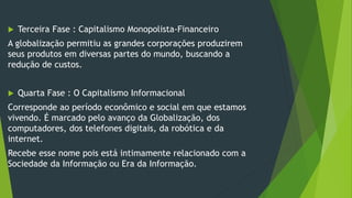 Terceira Fase : Capitalismo Monopolista-Financeiro
A globalização permitiu as grandes corporações produzirem
seus produtos em diversas partes do mundo, buscando a
redução de custos.
 Quarta Fase : O Capitalismo Informacional
Corresponde ao período econômico e social em que estamos
vivendo. É marcado pelo avanço da Globalização, dos
computadores, dos telefones digitais, da robótica e da
internet.
Recebe esse nome pois está intimamente relacionado com a
Sociedade da Informação ou Era da Informação.
 
