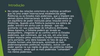 Introdução
 No campo das relações exteriores os realistas acreditam
que há uma ordem internacional estabelecida pelas
Potências ou os Estados mais poderosos, que a impõem aos
demais Atores Internacionais. A ordem se fundamenta em
um equilíbrio de poder instituído pelas relações entre as
Potências. Quando uma Potência aumenta sua esfera de
poder, entrará em atrito com as demais – que não
aceitarão ver sua capacidade de influência diminuída.
Dessa maneira, o Sistema poderá ser levado ao
desequilíbrio, chegando-se ao conflito entre os Estados
poderosos, que culminará, por sua vez, em uma nova
ordem imposta pelos vencedores Ordem internacional,
seria portanto, uma ideia baseada no fato de que os
Estados formam uma hierarquia, existindo os mais
poderosos(grandes potências mundiais), outros com um
poder apenas na sua região do globo (as potências médias
ou regionais), sendo que os mais poderosos "comandam"
nos menos poderosos.
 