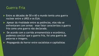 Guerra Fria
 Entre as décadas de 50 e 60 o mundo temia uma guerra
nuclear entre a URSS e os EUA.
 Apesar da rivalidade entre as potências, elas não se
enfrentaram com armas – esse fator caracterizou a guerra
fria como uma guerra não declarada.
 De acordo com a corrida armamentista e econômica,
podemos concluir que a guerra fria, foi uma guerra de
palavras e imagens.
 Propaganda do horror entre socialistas e capitalistas
 