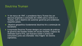 Doutrina Truman
 11 de março de 1947, o presidente Harry Truman fez um
discurso propondo a concessão de crédito para a Grécia e a
Turquia, com o objetivo de sustentar governos pró-ocidentais
naqueles países.
 Objetivo geopolítico fundamental doutrina foi a contenção do
Socialismo
 A expressão Doutrina Truman designa um conjunto de práticas
do governo dos Estados Unidos em escala mundial, à época da
chamada Guerra Fria, que buscava conter o avanço do
comunismo junto aos chamados "elos frágeis" do sistema
capitalista.
 