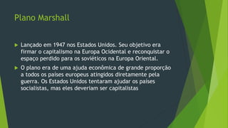 Plano Marshall
 Lançado em 1947 nos Estados Unidos. Seu objetivo era
firmar o capitalismo na Europa Ocidental e reconquistar o
espaço perdido para os soviéticos na Europa Oriental.
 O plano era de uma ajuda econômica de grande proporção
a todos os países europeus atingidos diretamente pela
guerra. Os Estados Unidos tentaram ajudar os países
socialistas, mas eles deveriam ser capitalistas
 