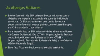 As Alianças Militares
 Efeito Dominó – Os EUA criaram blocos militares com o
objetivo de impedir a expansão da zona de influência
soviética. Os EUA acreditavam que União Soviética
poderiam influenciar outros países como o Leste Europeu
e a China a aderir o socialismo.
 Para impedir isso os EUA criaram várias alianças militares
na Europa Ocidental. Ex: (OTAN – Organização do Tratado
do Atlântico Norte), no Sudeste asiático (OTASE –
Organização do Tratado do Sudeste da Ásia) e no Oriente
Médio (Pacto de Bagdá).
 Esse fato ficou conhecido como cordão sanitário.
 