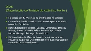 OTAN
(Organização do Tratado do Atlântico Norte )
 Foi criada em 1949 com sede em Bruxelas na Bélgica;
 Com o objetivo de constituir uma frente oposta ao bloco
comunista/socialista.
 Países fundadores: Bélgica, Canadá, Dinamarca, Estados
Unidos, França, Islândia, Itália, Luxemburgo, Países
Baixos, Noruega, Portugal, Reino Unido.
 Com a criação da OTAN os EUA delimitou sua zona de
influência na Europa Ocidental por meio da construção de
uma série de bases militares.
 
