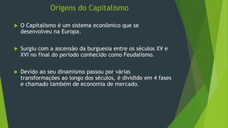 Origens do Capitalismo
 O Capitalismo é um sistema econômico que se
desenvolveu na Europa.
 Surgiu com a ascensão da burguesia entre os séculos XV e
XVI no final do período conhecido como Feudalismo.
 Devido ao seu dinamismo passou por várias
transformações ao longo dos séculos, é dividido em 4 fases
e chamado também de economia de mercado.
 