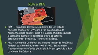 RDA e RFA
 RDA -> República Democrática Alemã foi um Estado
nacional criado em 1949 com o fim da ocupação da
Alemanha pelos aliados, após a II Guerra Mundial, quando
o território alemão foi repartido entre os setores
estadunidense, britânico, francês e soviético.
 RFA -> Alemanha Ocidental era o nome vulgar da República
Federal da Alemanha, entre 1949 e 1990. Era também
frequentemente referida pela sigla RFA em oposição a RDA
da Alemanha Oriental.
 