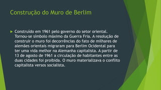 Construção do Muro de Berlim
 Construído em 1961 pelo governo do setor oriental.
Tornou-se símbolo máximo da Guerra Fria. A resolução de
construir o muro foi decorrências do fato de milhares de
alemães orientais migraram para Berlim Ocidental para
ter uma vida melhor na Alemanha capitalista. A partir de
13 de agosto de 1961 a circulação de habitantes entre as
duas cidades foi proibida. O muro materializava o conflito
capitalista versos socialista.
 