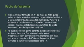 Pacto de Varsóvia
 Aliança militar formada em 14 de maio de 1955 pelos
países socialistas do leste europeu e pela União Soviética.
O tratado foi firmado na capital da Polônia, Varsóvia e
estabeleceu o alinhamento dos países membros com
Moscou, mas não estabeleceu nenhum tipo de ajuda
mútua em caso de agressões militares.
 Na atualidade esse pacto garante a paz na Europa e dar
apoio em intervenções internacionais, como o
Afeganistão. Vem ganhando novos membros, em 1999
entraram a Hungria, a Polônia e a Republica Theca,
elevando o número de associados para 19.
 