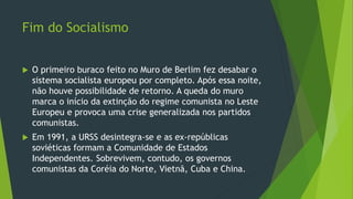 Fim do Socialismo
 O primeiro buraco feito no Muro de Berlim fez desabar o
sistema socialista europeu por completo. Após essa noite,
não houve possibilidade de retorno. A queda do muro
marca o início da extinção do regime comunista no Leste
Europeu e provoca uma crise generalizada nos partidos
comunistas.
 Em 1991, a URSS desintegra-se e as ex-repúblicas
soviéticas formam a Comunidade de Estados
Independentes. Sobrevivem, contudo, os governos
comunistas da Coréia do Norte, Vietnã, Cuba e China.
 
