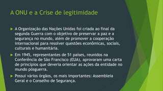 A ONU e a Crise de legitimidade
 A Organização das Nações Unidas foi criada ao final da
segunda Guerra com o objetivo de preservar a paz e a
segurança no mundo, além de promover a cooperação
internacional para resolver questões econômicas, sociais,
culturais e humanitária.
 Em 1945, representantes de 51 países, reunidos na
Conferência de São Francisco (EUA), aprovaram uma carta
de princípios que deveria orientar as ações da entidade no
mundo pósguerra.
 Possui vários órgãos, os mais importantes: Assembleia
Geral e o Conselho de Segurança.
 