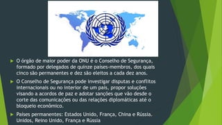 O órgão de maior poder da ONU é o Conselho de Segurança,
formado por delegados de quinze países-membros, dos quais
cinco são permanentes e dez são eleitos a cada dez anos.
 O Conselho de Segurança pode investigar disputas e conflitos
internacionais ou no interior de um país, propor soluções
visando a acordos de paz e adotar sanções que vão desde o
corte das comunicações ou das relações diplomáticas até o
bloqueio econômico.
 Países permanentes: Estados Unido, França, China e Rússia.
Unidos, Reino Unido, França e Rússia
 