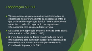 Cooperação Sul-Sul
 Vários governos de países em desenvolvimento tem se
empenhado no aprofundamento da cooperação entre si –
que chamam de cooperação Sul-Sul – com o objetivo de
aumentar o poder de negociação nos organismos
internacionais com os países desenvolvidos.
 Ex: Acordo de Cooperação trilateral firmado entre Brasil,
Índia e África do Sul (IBSA ou IBAS).
 O grupo busca atuar de forma coordenada nos fóruns
internacionais para aumentar o poder de negociação de
seus membros e. como candidatos permanentes do
Conselho de Segurança da ONU.
 