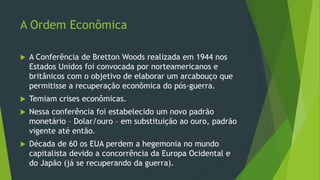 A Ordem Econômica
 A Conferência de Bretton Woods realizada em 1944 nos
Estados Unidos foi convocada por norteamericanos e
britânicos com o objetivo de elaborar um arcabouço que
permitisse a recuperação econômica do pós-guerra.
 Temiam crises econômicas.
 Nessa conferência foi estabelecido um novo padrão
monetário – Dolar/ouro – em substituição ao ouro, padrão
vigente até então.
 Década de 60 os EUA perdem a hegemonia no mundo
capitalista devido a concorrência da Europa Ocidental e
do Japão (já se recuperando da guerra).
 