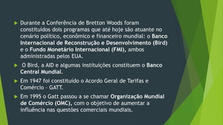  Durante a Conferência de Bretton Woods foram
constituídos dois programas que até hoje são atuante no
cenário político, econômico e financeiro mundial: o Banco
Internacional de Reconstrução e Desenvolvimento (Bird)
e o Fundo Monetário Internacional (FMI), ambos
administradas pelos EUA.
 O Bird, a AID e algumas instituições constituem o Banco
Central Mundial.
 Em 1947 foi constituído o Acordo Geral de Tarifas e
Comércio – GATT.
 Em 1995 o Gatt passou a se chamar Organização Mundial
de Comércio (OMC), com o objetivo de aumentar a
influência nas questões comerciais mundiais.
 