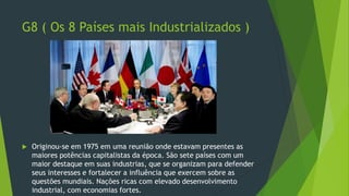 G8 ( Os 8 Países mais Industrializados )
 Originou-se em 1975 em uma reunião onde estavam presentes as
maiores potências capitalistas da época. São sete países com um
maior destaque em suas industrias, que se organizam para defender
seus interesses e fortalecer a influência que exercem sobre as
questões mundiais. Nações ricas com elevado desenvolvimento
industrial, com economias fortes.
 