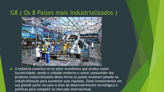 G8 ( Os 8 Países mais Industrializados )
 A indústria constitui-se no setor econômico que produz maior
lucratividade, sendo o cidadão moderno o maior consumidor dos
produtos industrializados desta forma os países investem pesado na
industrialização para aumentar suas riquezas. Estes investimentos em
sua grande parte vai para a área de desenvolvimento tecnológico e
políticas para competir no mercado internacional.
 