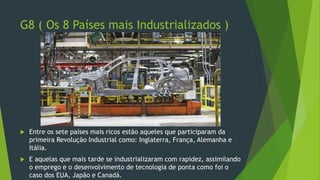 G8 ( Os 8 Países mais Industrializados )
 Entre os sete países mais ricos estão aqueles que participaram da
primeira Revolução Industrial como: Inglaterra, França, Alemanha e
Itália.
 E aquelas que mais tarde se industrializaram com rapidez, assimilando
o emprego e o desenvolvimento de tecnologia de ponta como foi o
caso dos EUA, Japão e Canadá.
 