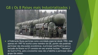 G8 ( Os 8 Países mais Industrializados )
 A Federação Russa participa como convidada especial desde 1992, mas
apenas em 1997 foi aceita como membro do G8, porém não podendo
participar das discussões econômicas. A principal justificativa para a
inclusão da Rússia no G7 consiste em seu arsenal nuclear, “ herança”
da Guerra Fria, pois a economia russa não a habilita a participar deste
grupo tão seleto.
 
