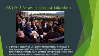 G8 ( Os 8 Países mais Industrializados )
 O principal objetivo do G8, quando foi organizado, era discutir o
ajustamento de políticas econômicas entre os países participantes,
com seu fortalecimento outras questões como políticas sociais, meio
ambiente e saúde entrou em pauta em suas reuniões.
 
