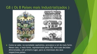 G8 ( Os 8 Países mais Industrializados )
 Como se sabe, na sociedade capitalista, prevalece a lei do mais forte.
Nesse caso, o mais forte, representado pelos G8, terá suas decisões
direcionadas, em primeiro lugar, para os interesses dos seus
respectivos países.
 