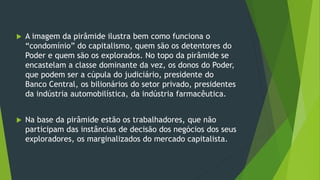  A imagem da pirâmide ilustra bem como funciona o
“condomínio” do capitalismo, quem são os detentores do
Poder e quem são os explorados. No topo da pirâmide se
encastelam a classe dominante da vez, os donos do Poder,
que podem ser a cúpula do judiciário, presidente do
Banco Central, os bilionários do setor privado, presidentes
da indústria automobilística, da indústria farmacêutica.
 Na base da pirâmide estão os trabalhadores, que não
participam das instâncias de decisão dos negócios dos seus
exploradores, os marginalizados do mercado capitalista.
 
