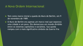 A Nova Ordem Internacional
 Tem como marco inicial a queda do Muro de Berlim, em 9
de novembro de 1989.
 O Muro de Berlim era apenas um marco real que separava
uma cidade e um povo. Ele demarcava um mundo dividido
entre os sistemas capitalista e socialista. Sua queda
rompeu com o mais significativo símbolo da Guerra fria
 