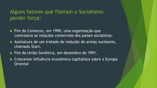 Alguns fatores que fizeram o Socialismo
perder força:
 Fim do Comecon, em 1990, uma organização que
controlava as relações comerciais dos países socialistas.
 Assinatura de um tratado de redução de armas nucleares,
chamado Start.
 Fim da União Soviética, em dezembro de 1991.
 Crescente influência econômica capitalista sobre a Europa
Oriental
 