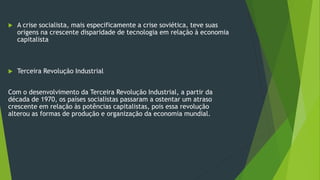  A crise socialista, mais especificamente a crise soviética, teve suas
origens na crescente disparidade de tecnologia em relação à economia
capitalista
 Terceira Revolução Industrial
Com o desenvolvimento da Terceira Revolução Industrial, a partir da
década de 1970, os países socialistas passaram a ostentar um atraso
crescente em relação às potências capitalistas, pois essa revolução
alterou as formas de produção e organização da economia mundial.
 