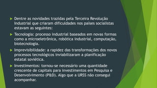  Dentre as novidades trazidas pela Terceira Revolução
Industrial que criaram dificuldades nos países socialistas
estavam as seguintes:
 Tecnologia: processo industrial baseados em novas formas
como a microeletrônica, robótica industrial, computação,
biotecnologia.
 Imprevisibilidade: a rapidez das transformações dos novos
processos tecnológicos inviabilizaram a planificação
estatal soviética.
 Investimentos: tornou-se necessário uma quantidade
crescente de capitais para investimentos em Pesquisa e
Desenvolvimento (P&D). Algo que a URSS não consegui
acompanhar.
 