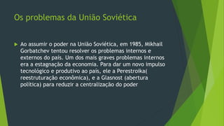 Os problemas da União Soviética
 Ao assumir o poder na União Soviética, em 1985, Mikhail
Gorbatchev tentou resolver os problemas internos e
externos do país. Um dos mais graves problemas internos
era a estagnação da economia. Para dar um novo impulso
tecnológico e produtivo ao país, ele a Perestroika(
reestruturação econômica), e a Glasnost (abertura
política) para reduzir a centralização do poder
 