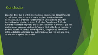Conclusão
podemos dizer que a ordem internacional estabelecida pelas Potências
ou os Estados mais poderosos, que a impõem aos demais Atores
Internacionais. A ordem se fundamenta em um equilíbrio de poder
instituído pelas relações entre as Potências. Quando uma Potência
aumenta sua esfera de poder, entrará em atrito com as demais – que não
aceitarão ver sua capacidade de influência diminuída. Dessa maneira, o
Sistema poderá ser levado ao desequilíbrio, chegando-se ao conflito
entre os Estados poderosos, que culminará, por sua vez, em uma nova
ordem imposta pelos vencedores.
 