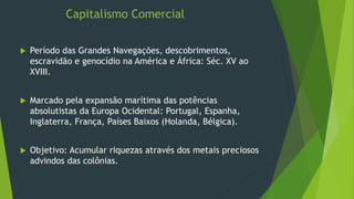 Capitalismo Comercial
 Período das Grandes Navegações, descobrimentos,
escravidão e genocídio na América e África: Séc. XV ao
XVIII.
 Marcado pela expansão marítima das potências
absolutistas da Europa Ocidental: Portugal, Espanha,
Inglaterra, França, Países Baixos (Holanda, Bélgica).
 Objetivo: Acumular riquezas através dos metais preciosos
advindos das colônias.
 