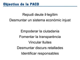 Repudi deute il·legítim
Desmuntar un sistema econòmic injust
Empoderar la ciutadania
Fomentar la transparència
Vincular lluites
Desmuntar discurs retallades
Identificar responsables
Objectius de la PACD
 