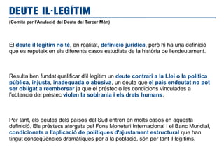 (Comitè per l'Anulació del Deute del Tercer Món)
El deute il·legítim no té, en realitat, definició jurídica, però hi ha una definició
que es repeteix en els diferents casos estudiats de la història de l'endeutament.
Resulta ben fundat qualificar d'il·legítim un deute contrari a la Llei o la política
pública, injusta, inadequada o abusiva, un deute que el país endeutat no pot
ser obligat a reemborsar ja que el préstec o les condicions vinculades a
l'obtenció del préstec violen la sobirania i els drets humans.
Per tant, els deutes dels països del Sud entren en molts casos en aquesta
definició. Els préstecs atorgats pel Fons Monetari Internacional i el Banc Mundial,
condicionats a l'aplicació de polítiques d'ajustament estructural que han
tingut conseqüències dramàtiques per a la població, són per tant il·legítims.
DEUTE IL·LEGÍTIM
 