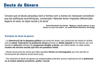 Deute de Gènere
“encara que el deute perjudiqui tant a homes com a dones és necessari considerar
que les polítiques econòmiques, comercials i laborals tenen impactes diferenciats
segons el sexe, la clase social o la etnia”
Extret literalment de l'article: “Mujeres y deuda externa: lo que
damos y lo que nos quitan”, de Judith Muñoz Saavedra, Socióloga
Exemples de deute de gènere:
- La disminució de la despesa pública que limita les àrees i les cobertures de l'estat en àmbits
com la salud, l'educació i la protecció social provoca un doble impacte en les dones: per una
banda la reducció sobretot de programes dirigits a dones, per l'altra banda, en elles acaba
recaien els serveis socials que fins ara prestava l'estat.
- Deute social amb les dones per totes aquelles feines no reconegudes que han permès el
funcionamet del sistema durant tants anys.
- Per entendre el deute de gènere és indispensable entendre quines implicacions té el patriarcat
en el nostre sistema econòmic, polític i social.
 