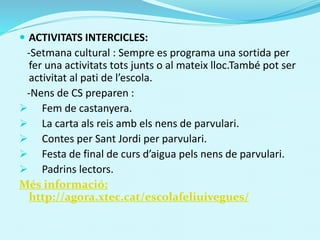  ACTIVITATS INTERCICLES:
-Setmana cultural : Sempre es programa una sortida per
fer una activitats tots junts o al mateix lloc.També pot ser
activitat al pati de l’escola.
-Nens de CS preparen :
 Fem de castanyera.
 La carta als reis amb els nens de parvulari.
 Contes per Sant Jordi per parvulari.
 Festa de final de curs d’aigua pels nens de parvulari.
 Padrins lectors.
Més informació:
http://agora.xtec.cat/escolafeliuivegues/
 