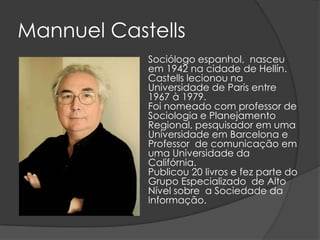 Mannuel Castells
            Sociólogo espanhol, nasceu
            em 1942 na cidade de Hellín.
            Castells lecionou na
            Universidade de Paris entre
            1967 à 1979.
            Foi nomeado com professor de
            Sociologia e Planejamento
            Regional, pesquisador em uma
            Universidade em Barcelona e
            Professor de comunicação em
            uma Universidade da
            Califórnia.
            Publicou 20 livros e fez parte do
            Grupo Especializado de Alto
            Nível sobre a Sociedade da
            Informação.
 