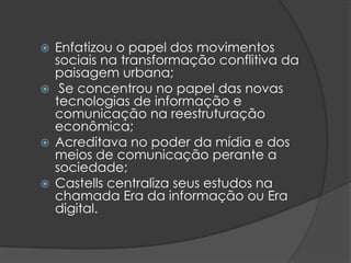  Enfatizou o papel dos movimentos
  sociais na transformação conflitiva da
  paisagem urbana;
 Se concentrou no papel das novas
  tecnologias de informação e
  comunicação na reestruturação
  econômica;
 Acreditava no poder da mídia e dos
  meios de comunicação perante a
  sociedade;
 Castells centraliza seus estudos na
  chamada Era da informação ou Era
  digital.
 