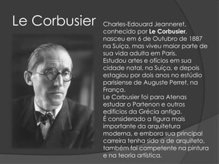 Le Corbusier   Charles-Edouard Jeanneret,
               conhecido por Le Corbusier,
               nasceu em 6 de Outubro de 1887
               na Suíça, mas viveu maior parte de
               sua vida adulta em Paris.
               Estudou artes e ofícios em sua
               cidade natal, na Suíça, e depois
               estagiou por dois anos no estúdio
               parisiense de Auguste Perret, na
               França.
               Le Corbusier foi para Atenas
               estudar o Partenon e outros
               edifícios da Grécia antiga.
               É considerado a figura mais
               importante da arquitetura
               moderna, e embora sua principal
               carreira tenha sido a de arquiteto,
               também foi competente na pintura
               e na teoria artística.
 