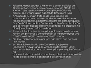    Foi para Atenas estudar o Partenon e outros edifícios da
    Grécia antiga. É conhecido como o autor da “Carta de
    Atenas”, que resultou um encontro programático de
    arquitetos e urbanistas na capital da Grécia em 1933.
   A “Carta de Atenas”, trata-se de uma espécie de
    mandamentos do urbanismo moderno, a essência desse
    receituário urbanismo moderno consiste em distinguir quatro
    funções básicas: habitação, trabalho, diversão e circulação.
    São as funções básicas a serem respeitadas na projeção, no
    planejamento e na reforma urbana.
   A sua influência estendeu-se principalmente ao urbanismo.
    Foi um dos primeiros a compreender as transformações que
    o automóvel exigiria no planejamento urbano.
   Ele ficou mais conhecido por suas não obras que por suas
    realizações.
   Em 1998, foi elaborada pelo Conselho Europeu de
    Urbanistas a Nova Carta de Atenas, muitas dessas ideias
    ficaram conhecidas como os novos princípios arquitetônicos
    na
    modernidade,o papel dos urbanistas profissionais passou a se
    r o de proporcionar e coordenar o desenvolvimento.
 