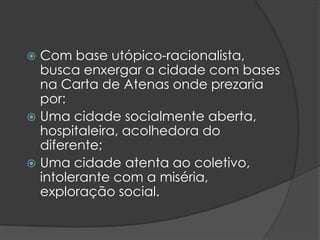  Com base utópico-racionalista,
  busca enxergar a cidade com bases
  na Carta de Atenas onde prezaria
  por:
 Uma cidade socialmente aberta,
  hospitaleira, acolhedora do
  diferente;
 Uma cidade atenta ao coletivo,
  intolerante com a miséria,
  exploração social.
 