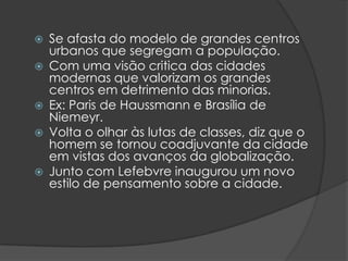    Se afasta do modelo de grandes centros
    urbanos que segregam a população.
   Com uma visão critica das cidades
    modernas que valorizam os grandes
    centros em detrimento das minorias.
   Ex: Paris de Haussmann e Brasília de
    Niemeyr.
   Volta o olhar às lutas de classes, diz que o
    homem se tornou coadjuvante da cidade
    em vistas dos avanços da globalização.
   Junto com Lefebvre inaugurou um novo
    estilo de pensamento sobre a cidade.
 