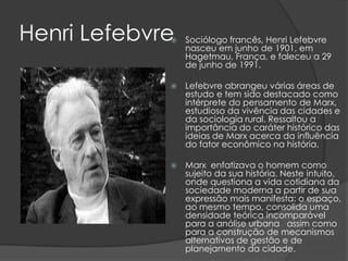 Henri Lefebvre
                Sociólogo francês, Henri Lefebvre
                 nasceu em junho de 1901, em
                 Hagetmau, França, e faleceu a 29
                 de junho de 1991.

                Lefebvre abrangeu várias áreas de
                 estudo e tem sido destacado como
                 intérprete do pensamento de Marx,
                 estudioso da vivência das cidades e
                 da sociologia rural. Ressaltou a
                 importância do caráter histórico das
                 ideias de Marx acerca da influência
                 do fator econômico na história.

                Marx enfatizava o homem como
                 sujeito da sua história. Neste intuito,
                 onde questiona a vida cotidiana da
                 sociedade moderna a partir de sua
                 expressão mais manifesta: o espaço,
                 ao mesmo tempo, consolida uma
                 densidade teórica incomparável
                 para a análise urbana assim como
                 para a construção de mecanismos
                 alternativos de gestão e de
                 planejamento da cidade.
 