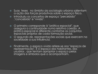    Suas teses no âmbito da sociologia urbana salientam
    a ação das forças produtivas sobre o espaço físico.
   Introduziu os conceitos de espaço "percebido"
    ,"concebido" e "vivido".

   O primeiro corresponde à "prática espacial", que
    assegura a continuidade numa relativa coesão. A
    prática espacial é diferente conforme os conjuntos
    espaciais próprios de cada formação social.
   O segundo diz, representações sociais que exercem na
    sociedade a sua influência.

   Finalmente, o espaço vivido refere-se aos "espaços de
    representação". É o espaço dos habitantes, dos
    usuários , que tentam apropriar o espaço pelas
    imagens e símbolos que o acompanham.
 